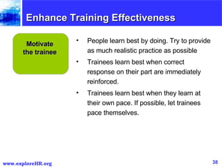 Enhance Training Effectiveness Motivate the trainee People learn best by doing. Try to provide as much realistic practice as possible Trainees learn best when correct response on their part are immediately reinforced. Trainees learn best when they learn at their own pace. If possible, let trainees pace themselves. 
