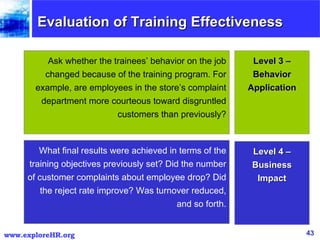 Evaluation of Training Effectiveness What final results were achieved in terms of the training objectives previously set? Did the number of customer complaints about employee drop? Did the reject rate improve? Was turnover reduced, and so forth. Ask whether the trainees’ behavior on the job changed because of the training program. For example, are employees in the store’s complaint department more courteous toward disgruntled customers than previously? Level 3 – Behavior Application Level 4 – Business Impact 