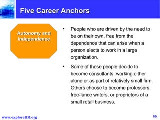 Five Career Anchors Autonomy and Independence People who are driven by the need to be on their own, free from the dependence that can arise when a person elects to work in a large organization. Some of these people decide to become consultants, working either alone or as part of relatively small firm. Others choose to become professors, free-lance writers, or proprietors of a small retail business. 
