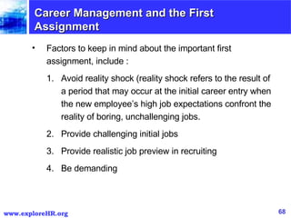 Career Management and the First Assignment Factors to keep in mind about the important first assignment, include : Avoid reality shock (reality shock refers to the result of a period that may occur at the initial career entry when the new employee’s high job expectations confront the reality of boring, unchallenging jobs. Provide challenging initial jobs Provide realistic job preview in recruiting Be demanding 