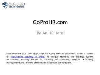 GoProHR.com
Be An HR Hero!
GoProHR.com is a one stop shop for Companies & Recruiters when it comes
to recruitment industry in India. Its unique features like bidding system,
recruitment industry based AI, sourcing of contracts, vendors accounting
management, etc. are few of the many features of our software.
 