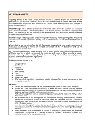 KEY ACCOUNTABILITIES:
Reporting directly to the Group Director, the role requires a versatile, diverse and experienced HR
generalist who has a proven successful record of leading and delivering all aspects of HR and Training
and Development programmes with dedication and passion, whilst keeping abreast with changes in
employment legislation.
The HR Manager will be a highly confidential individual who will be loyal to the Directors and be able to
give a clear picture with full understanding of how each division is running and what is happening at all
levels. The HR Manager will use effective people skills to ensure good relationships with all employees
and external contacts at all times.
The HR Manager will be responsible for developing and implementing the HR planning of the division and
will produce accurate HR reports on a monthly basis in order to provide accurate information to the Group
Director.
Working both in and out of the office, the HR Manager will be expected to keep up with paperwork and
meticulous diary-keeping to manage all workloads associated with the HR department, and live the
organisation’s values at all times.
As a representative of n-ergy, the HR Manager must be smart, positive, personable and well-presented.
Will bring expertise in talent management, be passionate and driven to deliver exceptional results,
demonstrate learning agility, whilst being skilled at communicating with and influencing employees and
business leaders at all levels in the organisation.
The HR Mananger will need to be:
 Energetic/driven
 Tenacious
 Versatile
 Confidential
 Hard working
 Loyal
 Trustworthy
 Strategically Aware
 Of a “team first” orientation – consistently puts the interests of the broader team ahead of their
own personal agenda
HR duties
 Develop and implement the HR /TM and People strategies aligned to the business objectives.
 Support and coach the management team on all people leadership matters, including business
change and transformation. Forming strong relationships with the management team to be able to
challenge and coach in a high performance environment.
 Partner the management team to project manage organisational and procedural changes within
the business area.
 Be responsible for all HR management and development (including recruitment and selection
policy/practices, discipline, grievance, mentoring, salary and conditions, contracts, training and
development, talent management, succession planning, driving performance appraisals and any
other HR related issues).
 Lead the work to regularly review the company's talent management processes within the
business areas, including performance/potential management, resource planning and succession
planning.
 Where necessary, work in partnership on projects to aid continuous improvement and implement
improvement programmes (e.g. changes to working practices, organisation changes and
business “excellence” or lean programmes).
 