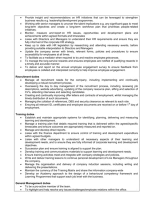  Provide insight and recommendations on HR initiatives that can be leveraged to strengthen
business results e.g. leadership/development programmes.
 Working with senior managers to uncover the talent implications e.g. any significant gaps to meet
long-term objectives and create a long-term workforce plan that prioritises people-related
initiatives.
 Monitor, measure and report on HR issues, opportunities and development plans and
achievements within agreed formats and timescales
 Liaise with Directors and Managers to understand their HR requirements and ensure they are
fully informed of the corporate HR strategy.
 Keep up to date with HR legislation by researching and attending necessary events, before
providing suitable interpretation to Directors and Managers
 Update the company server with timely, relevant forms, policies and procedures to ensure
accessibility for employees at all times.
 To facilitate as a mediator when required to try and resolve employee grievances.
 To manage the long service rewards and ensures employees are notified of qualifying rewards in
a timely and accurate manner.
 To deliver and report on the annual employee engagement survey to ensure feedback from
employees is collated and interpreted correctly to help improve employee engagement.
Recruitment duties
 Manage all recruitment needs for the company, including implementing and continually
developing a robust recruitment process.
 Overseeing the day to day management of the recruitment process, including reviewing job
descriptions, website advertising, updating of the company resource plan, sifting and selection of
CV’s, attending interviews and selecting candidates
 Creating and continually improving offer letters and contracts of employment, whilst managing the
timely distribution of such documents.
 Managing the collation of references, DBS and security clearance as relevant to each role.
 Ensuring all relevant ID, certificates and employee documents are received on or before 1
st
day of
employment.
Training duties
 Establish and maintain appropriate systems for identifying, planning, delivering and measuring
learning and development.
 Manage a training plan that details required training that is delivered within the agreed/specific
timescales and ensure outcomes are appropriately measured and reported on.
 Manage and develop direct reports.
 Liaise with the finance department to ensure control of training and development expenditure
within agreed budgets.
 Liaise with other managers to understand all necessary aspects of their learning and
development needs, and to ensure they are fully informed of corporate learning and development
objectives.
 Succession plan and ensure training is aligned to support the plan.
 Develop training and communications materials to support learning and development needs.
 Ensure training activities meet and integrate with company strategies and policies.
 Write and deliver training lessons to continue personal development of Line Managers throughout
the company.
 Manage the organisation and delivery of company induction sessions, including writing and
delivering the presentations.
 Maintain the currency of the Training Matrix and share the information company-wide
 Develop an Academy approach to the design of a behavioural competency framework and
Learning Programmes that support each job level with the business.
General Management duties
 To be a pro-active member of the team.
 To highlight and help resolve any issues/challenges/employee relations within the office.
 