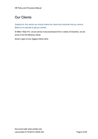 HR Policy and Procedure Manual
Document valid when printed only
Last printed 21/10/2015 3:08:00 AM Page 6 of 65
Our Clients
Guidance:In this section you should outline the clients and industries that you service.
Below is an example to get you started.
At Metro Vibes Pvt. Ltd.we service many businesses from a variety of industries, we are
proud to list the following clients:
{Insert Logos of your biggest clients here}
 