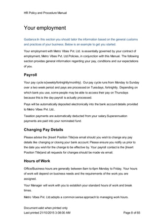 HR Policy and Procedure Manual
Document valid when printed only
Last printed 21/10/2015 3:08:00 AM Page 8 of 65
Your employment
Guidance:In this section you should tailor the information based on the general customs
and practices of your business. Below is an example to get you started.
Your employment with Metro Vibes Pvt. Ltd. is essentially governed by your contract of
employment, Metro Vibes Pvt. Ltd.Policies, in conjunction with this Manual. The following
section provides general information regarding your pay, conditions and our expectations
of you.
Payroll
Your pay cycle is{weekly/fortnightly/monthly}. Our pay cycle runs from Monday to Sunday
over a two week period and pays are processed on Tuesdays, fortnightly. Depending on
which bank you use, some people may be able to access their pay on Thursdays
because this is the day payroll is actually processed.
Pays will be automatically deposited electronically into the bank account details provided
to Metro Vibes Pvt. Ltd..
Taxation payments are automatically deducted from your salary.Superannuation
payments are paid into your nominated fund.
Changing Pay Details
Please advise the {Insert Position Title}via email should you wish to change any pay
details like changing or closing your bank account. Please ensure you notify us prior to
the date you wish for the change to be effective by. Your payroll contact is the {Insert
Position Title}and all requests for changes should be made via email.
Hours of Work
Office/Business hours are generally between 8am to 6pm Monday to Friday. Your hours
of work will depend on business needs and the requirements of the work you are
assigned.
Your Manager will work with you to establish your standard hours of work and break
times.
Metro Vibes Pvt. Ltd.adopts a common sense approach to managing work hours.
 