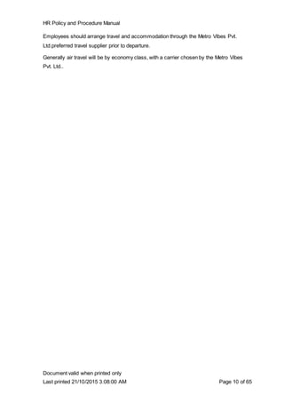 HR Policy and Procedure Manual
Document valid when printed only
Last printed 21/10/2015 3:08:00 AM Page 10 of 65
Employees should arrange travel and accommodation through the Metro Vibes Pvt.
Ltd.preferred travel supplier prior to departure.
Generally air travel will be by economy class, with a carrier chosen by the Metro Vibes
Pvt. Ltd..
 