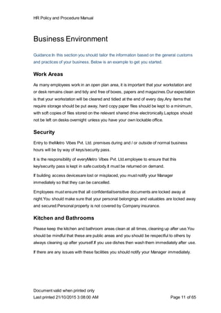 HR Policy and Procedure Manual
Document valid when printed only
Last printed 21/10/2015 3:08:00 AM Page 11 of 65
Business Environment
Guidance:In this section you should tailor the information based on the general customs
and practices of your business. Below is an example to get you started.
Work Areas
As many employees work in an open plan area, it is important that your workstation and
or desk remains clean and tidy and free of boxes, papers and magazines.Our expectation
is that your workstation will be cleared and tidied at the end of every day.Any items that
require storage should be put away, hard copy paper files should be kept to a minimum,
with soft copies of files stored on the relevant shared drive electronically.Laptops should
not be left on desks overnight unless you have your own lockable office.
Security
Entry to theMetro Vibes Pvt. Ltd. premises during and / or outside of normal business
hours will be by way of keys/security pass.
It is the responsibility of everyMetro Vibes Pvt. Ltd.employee to ensure that this
key/security pass is kept in safe custody.It must be returned on demand.
If building access devicesare lost or misplaced, you must notify your Manager
immediately so that they can be cancelled.
Employees must ensure that all confidential/sensitive documents are locked away at
night.You should make sure that your personal belongings and valuables are locked away
and secured.Personal property is not covered by Company insurance.
Kitchen and Bathrooms
Please keep the kitchen and bathroom areas clean at all times, cleaning up after use.You
should be mindful that these are public areas and you should be respectful to others by
always cleaning up after yourself.If you use dishes then wash them immediately after use.
If there are any issues with these facilities you should notify your Manager immediately.
 