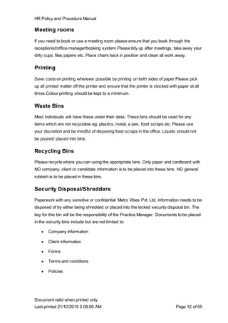 HR Policy and Procedure Manual
Document valid when printed only
Last printed 21/10/2015 3:08:00 AM Page 12 of 65
Meeting rooms
If you need to book or use a meeting room please ensure that you book through the
receptionist/office manager/booking system.Please tidy up after meetings, take away your
dirty cups, files papers etc. Place chairs back in position and clean all work away.
Printing
Save costs on printing wherever possible by printing on both sides of paper.Please pick
up all printed matter off the printer and ensure that the printer is stocked with paper at all
times.Colour printing should be kept to a minimum.
Waste Bins
Most individuals will have these under their desk. These bins should be used for any
items which are not recyclable eg; plastics, metal, a pen, food scraps etc. Please use
your discretion and be mindful of disposing food scraps in the office. Liquids should not
be poured/ placed into bins.
Recycling Bins
Please recycle where you can using the appropriate bins. Only paper and cardboard with
NO company, client or candidate information is to be placed into these bins. NO general
rubbish is to be placed in these bins.
Security Disposal/Shredders
Paperwork with any sensitive or confidential Metro Vibes Pvt. Ltd. information needs to be
disposed of by either being shredded or placed into the locked security disposal bin. The
key for this bin will be the responsibility of the Practice Manager. Documents to be placed
in the security bins include but are not limited to:
 Company Information
 Client information
 Forms
 Terms and conditions
 Policies
 