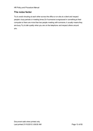 HR Policy and Procedure Manual
Document valid when printed only
Last printed 21/10/2015 3:08:00 AM Page 13 of 65
The noise factor
Try to avoid shouting at each other across the office or on site at a client and respect
people’s busy periods or meeting times.Or if someone is engrossed in something at their
computer or there are more than two people meeting with someone, it usually means they
are busy.Try to talk quietly when you are on the telephone and respect others around
you.
 