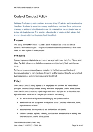 HR Policy and Procedure Manual
Document valid when printed only
Last printed 21/10/2015 3:08:00 AM Page 14 of 65
Code of Conduct Policy
Guidance:The following section outlines a number of key HR policies and procedures that
have been developed to assist you manage people in your business. Some sections are
governed by state and federal legislation and it is important that you continually keep up
to date with legal changes. This is not an exhaustive list of policies and all policies that
are not relevant within your business should be deleted.
Purpose
This policy affirms Metro Vibes Pvt. Ltd.’s belief in responsible social and ethical
behaviour from all employees. This policy clarifies the standards of behaviour that Metro
Vibes Pvt. Ltd. expects of all employees.
Principles
Our employees contribute to the success of our organisation and that of our Clients.Metro
Vibes Pvt. Ltd. fully endorse that all employees are not deprived of their basic human
rights.
Furthermore, our employees have an obligation to the Business, our Clients and
themselves to observe high standards of integrity and fair dealing. Unlawful and unethical
business practices undermine employee and Client trust.
Policy
Our Code of Conduct policy applies to all employees and provides the framework of
principles for conducting business, dealing with other employees, Clients and suppliers.
The Code of Conduct does not replace legislation and if any part of it is in conflict, then
legislation takes precedence. This policy is based on the following:
 Act and maintain a high standard of integrity and professionalism
 Be responsible and scrupulous in the proper use of Company information, funds,
equipment and facilities
 Be considerate and respectful of the environment and others
 Exercise fairness, equality, courtesy, consideration and sensitivity in dealing with
other employees, clients and suppliers
 