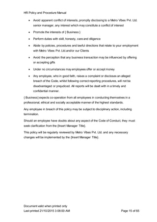 HR Policy and Procedure Manual
Document valid when printed only
Last printed 21/10/2015 3:08:00 AM Page 15 of 65
 Avoid apparent conflict of interests, promptly disclosing to a Metro Vibes Pvt. Ltd.
senior manager, any interest which may constitute a conflict of interest
 Promote the interests of { Business }
 Perform duties with skill, honesty, care and diligence
 Abide by policies, procedures and lawful directions that relate to your employment
with Metro Vibes Pvt. Ltd.and/or our Clients
 Avoid the perception that any business transaction may be influenced by offering
or accepting gifts
 Under no circumstances may employees offer or accept money
 Any employee, who in good faith, raises a complaint or discloses an alleged
breach of the Code, whilst following correct reporting procedures, will not be
disadvantaged or prejudiced. All reports will be dealt with in a timely and
confidential manner.
{ Business} expects co-operation from all employees in conducting themselves in a
professional, ethical and socially acceptable manner of the highest standards.
Any employee in breach of this policy may be subject to disciplinary action, including
termination.
Should an employee have doubts about any aspect of the Code of Conduct, they must
seek clarification from the {Insert Manager Title}.
This policy will be regularly reviewed by Metro Vibes Pvt. Ltd. and any necessary
changes will be implemented by the {Insert Manager Title}.
 