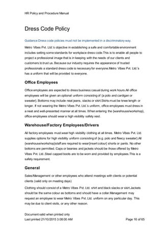HR Policy and Procedure Manual
Document valid when printed only
Last printed 21/10/2015 3:08:00 AM Page 16 of 65
Dress Code Policy
Guidance:Dress code policies must not be implemented in a discriminatory way.
Metro Vibes Pvt. Ltd.’s objective in establishing a safe and comfortable environment
includes setting some standards for workplace dress code.This is to enable all people to
project a professional image that is in keeping with the needs of our clients and
customers to trust us. Because our industry requires the appearance of trusted
professionals a standard dress code is necessary for everyone.Metro Vibes Pvt. Ltd.’s
has a uniform that will be provided to everyone.
Office Employees
Office employees are expected to dress business casual during work hours.All office
employees will be given an optional uniform consisting of {a polo and cardigan or
sweater}. Bottoms may include neat jeans, slacks or skirt.Skirts must be knee length or
longer. If not wearing the Metro Vibes Pvt. Ltd.’s uniform, office employees must dress in
a neat and well-presented manner at all times. When entering the {warehouse/workshop},
office employees should wear a high visibility safety vest.
Warehouse/Factory Employees/Drivers
All factory employees must wear high visibility clothing at all times. Metro Vibes Pvt. Ltd.
supplies options for high visibility uniform consisting of {e.g. polo and fleecy sweater}.All
{warehouse/workshop}staff are required to wear{insert colour} shorts or pants. No other
bottoms are permitted. Caps or beanies and jackets should be those offered by Metro
Vibes Pvt. Ltd..Steel capped boots are to be worn and provided by employees.This is a
safety requirement.
General
Sales/Management or other employees who attend meetings with clients or potential
clients (valid only on meeting days)
Clothing should consist of a Metro Vibes Pvt. Ltd. shirt and black slacks or skirt.Jackets
should be the same colour as bottoms and should have a collar.Management may
request an employee to wear Metro Vibes Pvt. Ltd. uniform on any particular day. This
may be due to client visits, or any other reason.
 