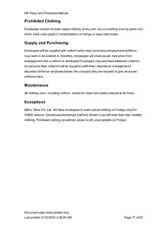HR Policy and Procedure Manual
Document valid when printed only
Last printed 21/10/2015 3:08:00 AM Page 17 of 65
Prohibited Clothing
Employees should not wear ripped clothing of any sort, low cut clothing such as jeans and
shirts, track suits (pants or windcheaters) or thongs or open toed shoes.
Supply and Purchasing
Employees will be supplied with uniform when they commence employment.Uniforms
may need to be ordered in, therefore, employees will dress as per instruction from
management until a uniform is distributed.Employees may purchase additional uniforms
at cost price.New uniforms will be issued to staff when required at management’s
discretion.When an employee leaves the company they are required to give all issues
uniforms back.
Maintenance
All clothing worn, including uniform, should be clean and neatly pressed at all times.
Exceptions
Metro Vibes Pvt. Ltd. will allow employees to wear casual clothing on Fridays only.For
OH&S reasons, {warehouse/workshop} staff and drivers must still wear their high visibility
clothing. Prohibited clothing as outlined above is still unacceptable on Fridays.
 
