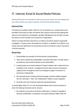 HR Policy and Procedure Manual
Document valid when printed only
Last printed 21/10/2015 3:08:00 AM Page 18 of 65
IT, Internet, Email & Social Media Policies
Guidance:Personal communications involve privacy issues. Spend some time talking with
your staff to develop your policy to get their commitment and understanding.
Internet Use
The internet is provided by Metro Vibes Pvt. Ltd. for business use. Limited private use is
permitted if the private use does not interfere with a person’s work and that inappropriate
sites are not accessed e.g. pornographic, gambling. Management has the right to access
the system to check if private use is excessive or inappropriate.
Failure to comply with these instructions is an offence and will be subject to appropriate
investigation. In serious cases, the penalty for an offence, or repetition of an offence, may
include dismissal. Staff need to be aware that some forms of internet conduct may lead to
criminal prosecution.
Email Use
1. Email facilities are provided for formal business correspondence.
2. Take care to maintain the confidentiality of sensitive information. If emails need to
be preserved, they should be backed up and stored offsite.
3. Limited private use of email is allowed if it doesn’t interfere with or distract from an
employee’s work. However, management has the right to access incoming and
outgoing email messages to check if an employee’s usage or involvement is
excessive or inappropriate.
4. Non-essential email, including personal messages, should be deleted regularly
from the ‘Sent Items’, ‘Inbox’ and ‘Deleted Items’ folders to avoid congestion.
5. All emails sent must include the approved businessdisclaimer.
To protect Metro Vibes Pvt. Ltd. from the potential effects of the misuse and abuse of
email, the following instructions are for all users:
1. No material is to be sent as email that is defamatory, in breach of copyright or
business confidentiality, or prejudicial to the good standing of Metro Vibes Pvt.
 