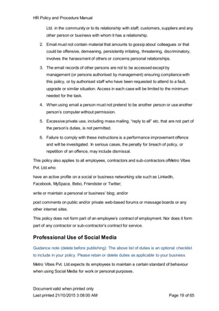 HR Policy and Procedure Manual
Document valid when printed only
Last printed 21/10/2015 3:08:00 AM Page 19 of 65
Ltd. in the community or to its relationship with staff, customers, suppliers and any
other person or business with whom it has a relationship.
2. Email must not contain material that amounts to gossip about colleagues or that
could be offensive, demeaning, persistently irritating, threatening, discriminatory,
involves the harassment of others or concerns personal relationships.
3. The email records of other persons are not to be accessed except by
management (or persons authorised by management) ensuring compliance with
this policy, or by authorised staff who have been requested to attend to a fault,
upgrade or similar situation. Access in each case will be limited to the minimum
needed for the task.
4. When using email a person must not pretend to be another person or use another
person’s computer without permission.
5. Excessive private use, including mass mailing, “reply to all” etc. that are not part of
the person’s duties, is not permitted.
6. Failure to comply with these instructions is a performance improvement offence
and will be investigated. In serious cases, the penalty for breach of policy, or
repetition of an offence, may include dismissal.
This policy also applies to all employees, contractors and sub-contractors ofMetro Vibes
Pvt. Ltd.who:
have an active profile on a social or business networking site such as LinkedIn,
Facebook, MySpace, Bebo, Friendster or Twitter;
write or maintain a personal or business’ blog; and/or
post comments on public and/or private web-based forums or message boards or any
other internet sites.
This policy does not form part of an employee’s contract of employment. Nor does it form
part of any contractor or sub-contractor’s contract for service.
Professional Use of Social Media
Guidance note (delete before publishing): The above list of duties is an optional checklist
to include in your policy. Please retain or delete duties as applicable to your business.
Metro Vibes Pvt. Ltd.expects its employees to maintain a certain standard of behaviour
when using Social Media for work or personal purposes.
 