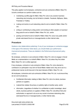 HR Policy and Procedure Manual
Document valid when printed only
Last printed 21/10/2015 3:08:00 AM Page 20 of 65
This policy applies to all employees, contractors and sub-contractors ofMetro Vibes Pvt.
Ltd.who contribute to or perform duties such as:
 maintaining a profile page for Metro Vibes Pvt. Ltd.on any social or business
networking site (including, but not limited to LinkedIn, Facebook, MySpace, Bebo,
Friendster or Twitter);
 making comments on such networking sites for and on behalf of Metro Vibes Pvt.
Ltd.;
 writing or contributing to a blog and/or commenting on other people’s or business’
blog posts for and on behalf of Metro Vibes Pvt. Ltd.; and/or
 posting comments for and on behalf of Metro Vibes Pvt. Ltd.on any public and/or
private web-based forums or message boards or other internet sites.
Procedure
Guidance note (delete before publishing): If any of your employees or contractors engage
in the types of the behaviour listed above, you should initiate your performance
improvement procedures. These are detailed in the Performance Improvement policy
section.
No employee, contractor or sub-contractor of Metro Vibes Pvt. Ltd.is to engage in Social
Media as a representative or on behalf ofMetro Vibes Pvt. Ltd.unless they first obtain
Metro Vibes Pvt. Ltd.’s written approval.
If any employee, contractor or sub-contractor of Metro Vibes Pvt. Ltd.is directed to
contribute to or participate in any form of Social Media related work, they are to act in a
professional manner at all times and in the best interests of Metro Vibes Pvt. Ltd..
All employees, contractors and sub-contractors of Metro Vibes Pvt. Ltd. must ensure they
do not communicate any:
 Confidential Information relating to Metro Vibes Pvt. Ltd.or its clients, business
partners or suppliers;
 material that violates the privacy or publicity rights of another party; and/or
 information, (regardless of whether it is confidential or public knowledge), about
clients, business partners or suppliers of Metro Vibes Pvt. Ltd.without their prior
authorisation or approval to do so;on any social or business networking sites,
web-based forums or message boards, or other internet sites.
 