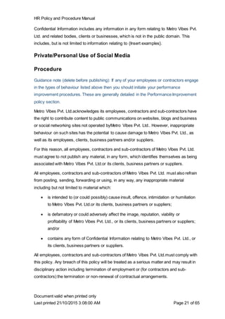 HR Policy and Procedure Manual
Document valid when printed only
Last printed 21/10/2015 3:08:00 AM Page 21 of 65
Confidential Information includes any information in any form relating to Metro Vibes Pvt.
Ltd. and related bodies, clients or businesses, which is not in the public domain. This
includes, but is not limited to information relating to {Insert examples}.
Private/Personal Use of Social Media
Procedure
Guidance note (delete before publishing): If any of your employees or contractors engage
in the types of behaviour listed above then you should initiate your performance
improvement procedures. These are generally detailed in the Performance Improvement
policy section.
Metro Vibes Pvt. Ltd.acknowledges its employees, contractors and sub-contractors have
the right to contribute content to public communications on websites, blogs and business
or social networking sites not operated byMetro Vibes Pvt. Ltd.. However, inappropriate
behaviour on such sites has the potential to cause damage to Metro Vibes Pvt. Ltd., as
well as its employees, clients, business partners and/or suppliers.
For this reason, all employees, contractors and sub-contractors of Metro Vibes Pvt. Ltd.
must agree to not publish any material, in any form, which identifies themselves as being
associated with Metro Vibes Pvt. Ltd.or its clients, business partners or suppliers.
All employees, contractors and sub-contractors of Metro Vibes Pvt. Ltd. must also refrain
from posting, sending, forwarding or using, in any way, any inappropriate material
including but not limited to material which:
 is intended to (or could possibly) cause insult, offence, intimidation or humiliation
to Metro Vibes Pvt. Ltd.or its clients, business partners or suppliers;
 is defamatory or could adversely affect the image, reputation, viability or
profitability of Metro Vibes Pvt. Ltd., or its clients, business partners or suppliers;
and/or
 contains any form of Confidential Information relating to Metro Vibes Pvt. Ltd., or
its clients, business partners or suppliers.
All employees, contractors and sub-contractors of Metro Vibes Pvt. Ltd.must comply with
this policy. Any breach of this policy will be treated as a serious matter and may result in
disciplinary action including termination of employment or (for contractors and sub-
contractors) the termination or non-renewal of contractual arrangements.
 