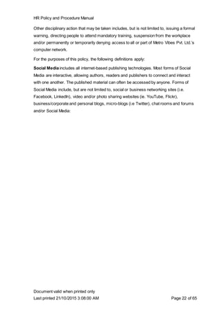 HR Policy and Procedure Manual
Document valid when printed only
Last printed 21/10/2015 3:08:00 AM Page 22 of 65
Other disciplinary action that may be taken includes, but is not limited to, issuing a formal
warning, directing people to attend mandatory training, suspension from the workplace
and/or permanently or temporarily denying access to all or part of Metro Vibes Pvt. Ltd.’s
computer network.
For the purposes of this policy, the following definitions apply:
Social Media includes all internet-based publishing technologies. Most forms of Social
Media are interactive, allowing authors, readers and publishers to connect and interact
with one another. The published material can often be accessed by anyone. Forms of
Social Media include, but are not limited to, social or business networking sites (i.e.
Facebook, LinkedIn), video and/or photo sharing websites (ie. YouTube, Flickr),
business/corporate and personal blogs, micro-blogs (i.e Twitter), chat rooms and forums
and/or Social Media:
 