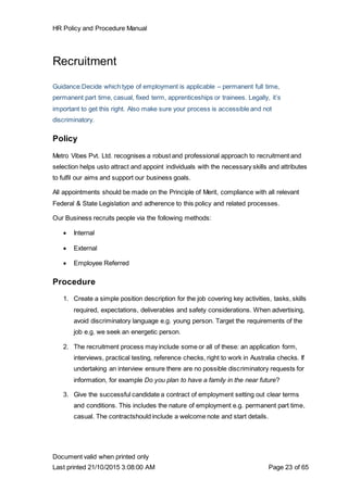 HR Policy and Procedure Manual
Document valid when printed only
Last printed 21/10/2015 3:08:00 AM Page 23 of 65
Recruitment
Guidance:Decide which type of employment is applicable – permanent full time,
permanent part time, casual, fixed term, apprenticeships or trainees. Legally, it’s
important to get this right. Also make sure your process is accessible and not
discriminatory.
Policy
Metro Vibes Pvt. Ltd. recognises a robust and professional approach to recruitment and
selection helps usto attract and appoint individuals with the necessary skills and attributes
to fulfil our aims and support our business goals.
All appointments should be made on the Principle of Merit, compliance with all relevant
Federal & State Legislation and adherence to this policy and related processes.
Our Business recruits people via the following methods:
 Internal
 External
 Employee Referred
Procedure
1. Create a simple position description for the job covering key activities, tasks, skills
required, expectations, deliverables and safety considerations. When advertising,
avoid discriminatory language e.g. young person. Target the requirements of the
job e.g. we seek an energetic person.
2. The recruitment process may include some or all of these: an application form,
interviews, practical testing, reference checks, right to work in Australia checks. If
undertaking an interview ensure there are no possible discriminatory requests for
information, for example Do you plan to have a family in the near future?
3. Give the successful candidate a contract of employment setting out clear terms
and conditions. This includes the nature of employment e.g. permanent part time,
casual. The contractshould include a welcome note and start details.
 