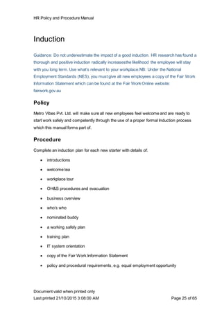 HR Policy and Procedure Manual
Document valid when printed only
Last printed 21/10/2015 3:08:00 AM Page 25 of 65
Induction
Guidance: Do not underestimate the impact of a good induction. HR research has found a
thorough and positive induction radically increasesthe likelihood the employee will stay
with you long term. Use what’s relevant to your workplace.NB: Under the National
Employment Standards (NES), you must give all new employees a copy of the Fair Work
Information Statement which can be found at the Fair Work Online website:
fairwork.gov.au
Policy
Metro Vibes Pvt. Ltd. will make sure all new employees feel welcome and are ready to
start work safely and competently through the use of a proper formal Induction process
which this manual forms part of.
Procedure
Complete an induction plan for each new starter with details of:
 introductions
 welcome tea
 workplace tour
 OH&S procedures and evacuation
 business overview
 who’s who
 nominated buddy
 a working safely plan
 training plan
 IT system orientation
 copy of the Fair Work Information Statement
 policy and procedural requirements, e.g. equal employment opportunity
 