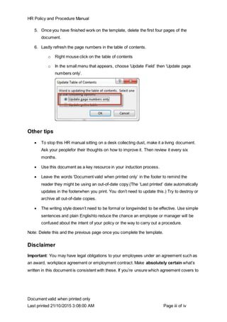 HR Policy and Procedure Manual
Document valid when printed only
Last printed 21/10/2015 3:08:00 AM Page iii of iv
5. Once you have finished work on the template, delete the first four pages of the
document.
6. Lastly refresh the page numbers in the table of contents.
o Right mouse click on the table of contents
o In the small menu that appears, choose ‘Update Field’ then ‘Update page
numbers only’.
Other tips
 To stop this HR manual sitting on a desk collecting dust, make it a living document.
Ask your peoplefor their thoughts on how to improve it. Then review it every six
months.
 Use this document as a key resource in your induction process.
 Leave the words ‘Document valid when printed only’ in the footer to remind the
reader they might be using an out-of-date copy.(The ‘Last printed’ date automatically
updates in the footerwhen you print. You don’t need to update this.) Try to destroy or
archive all out-of-date copies.
 The writing style doesn’t need to be formal or longwinded to be effective. Use simple
sentences and plain Englishto reduce the chance an employee or manager will be
confused about the intent of your policy or the way to carry out a procedure.
Note: Delete this and the previous page once you complete the template.
Disclaimer
Important: You may have legal obligations to your employees under an agreement such as
an award, workplace agreement or employment contract. Make absolutely certain what’s
written in this document is consistent with these. If you’re unsure which agreement covers to
 