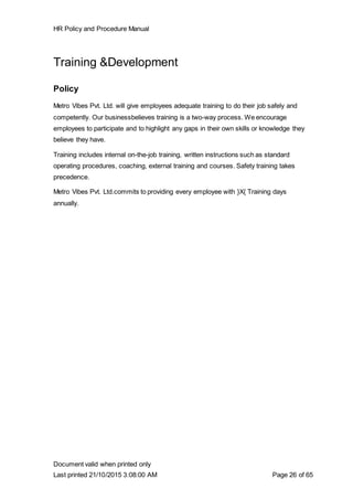 HR Policy and Procedure Manual
Document valid when printed only
Last printed 21/10/2015 3:08:00 AM Page 26 of 65
Training &Development
Policy
Metro Vibes Pvt. Ltd. will give employees adequate training to do their job safely and
competently. Our businessbelieves training is a two-way process. We encourage
employees to participate and to highlight any gaps in their own skills or knowledge they
believe they have.
Training includes internal on-the-job training, written instructions such as standard
operating procedures, coaching, external training and courses. Safety training takes
precedence.
Metro Vibes Pvt. Ltd.commits to providing every employee with }X{ Training days
annually.
 