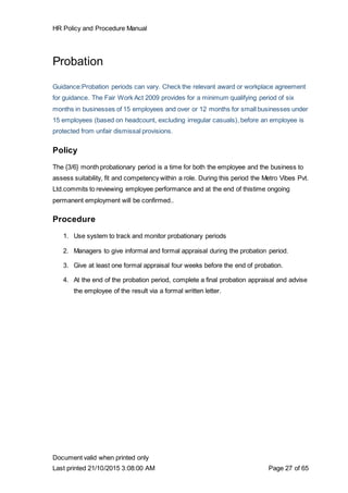 HR Policy and Procedure Manual
Document valid when printed only
Last printed 21/10/2015 3:08:00 AM Page 27 of 65
Probation
Guidance:Probation periods can vary. Check the relevant award or workplace agreement
for guidance. The Fair Work Act 2009 provides for a minimum qualifying period of six
months in businesses of 15 employees and over or 12 months for small businesses under
15 employees (based on headcount, excluding irregular casuals), before an employee is
protected from unfair dismissal provisions.
Policy
The {3/6} month probationary period is a time for both the employee and the business to
assess suitability, fit and competency within a role. During this period the Metro Vibes Pvt.
Ltd.commits to reviewing employee performance and at the end of thistime ongoing
permanent employment will be confirmed..
Procedure
1. Use system to track and monitor probationary periods
2. Managers to give informal and formal appraisal during the probation period.
3. Give at least one formal appraisal four weeks before the end of probation.
4. At the end of the probation period, complete a final probation appraisal and advise
the employee of the result via a formal written letter.
 