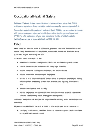 HR Policy and Procedure Manual
Document valid when printed only
Last printed 21/10/2015 3:08:00 AM Page 28 of 65
Occupational Health & Safety
Guidance:Worksafe Victoria has publications to help employers set up their OH&S
policies and procedures. Once complete, make these easy for your employees to find.
Remember, under the Occupational Health and Safety 2004Act you are obliged to consult
with your employees on safety and provide them with protective personal equipment
(PPE). For a full explanation of your legal obligations visit the WorkSafe website
(worksafe.vic.gov.au) or phone Worksafe on 1800 136 089.
Policy
Metro Vibes Pvt. Ltd. will, as far as practicable, provide a safe work environment for the
health, safety and welfare of our employees, contractors, visitors and members of the
public who may be affected by our work.
To do this, Metro Vibes Pvt. Ltd. will:
 develop and maintain safe systems of work, and a safe working environment
 consult with employees and health and safety reps on safety
 provide protective clothing and equipment, and enforce its use
 provide information and training for employees
 assess all risks before work starts on new areas of operation, for example, buying
new equipment and setting up new work methods, and regularly review these
risks
 remove unacceptable risks to safety
 provide employees and contractors with adequate facilities (such as clean toilets,
cool and clean drinking water, and hygienic eating areas)
Ultimately, everyone at the workplace is responsible for ensuring health and safety at that
workplace.
All persons responsible for the work activities of other employees are accountable for:
 identifying practices and conditions that could injure employees, clients, members
of the public or the environment
 