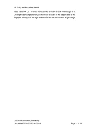 HR Policy and Procedure Manual
Document valid when printed only
Last printed 21/10/2015 3:08:00 AM Page 31 of 65
Metro Vibes Pvt. Ltd., at times, makes alcohol available to staff over the age of 18.
Limiting the consumption of any alcohol made available is the responsibility of the
employee. Driving over the legal limit or under the influence of illicit drugs is illegal.
 