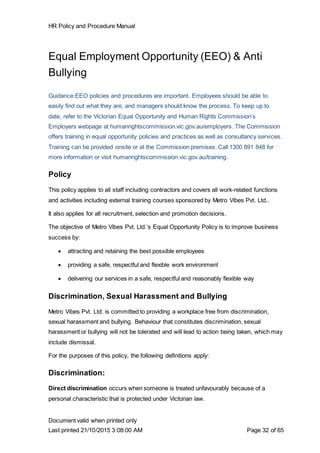 HR Policy and Procedure Manual
Document valid when printed only
Last printed 21/10/2015 3:08:00 AM Page 32 of 65
Equal Employment Opportunity (EEO) & Anti
Bullying
Guidance:EEO policies and procedures are important. Employees should be able to
easily find out what they are, and managers should know the process. To keep up to
date, refer to the Victorian Equal Opportunity and Human Rights Commission’s
Employers webpage at humanrightscommission.vic.gov.au/employers. The Commission
offers training in equal opportunity policies and practices as well as consultancy services.
Training can be provided onsite or at the Commission premises. Call 1300 891 848 for
more information or visit humanrightscommission.vic.gov.au/training.
Policy
This policy applies to all staff including contractors and covers all work-related functions
and activities including external training courses sponsored by Metro Vibes Pvt. Ltd..
It also applies for all recruitment, selection and promotion decisions.
The objective of Metro Vibes Pvt. Ltd.’s Equal Opportunity Policy is to improve business
success by:
 attracting and retaining the best possible employees
 providing a safe, respectful and flexible work environment
 delivering our services in a safe, respectful and reasonably flexible way
Discrimination, Sexual Harassment and Bullying
Metro Vibes Pvt. Ltd. is committed to providing a workplace free from discrimination,
sexual harassment and bullying. Behaviour that constitutes discrimination, sexual
harassment or bullying will not be tolerated and will lead to action being taken, which may
include dismissal.
For the purposes of this policy, the following definitions apply:
Discrimination:
Direct discrimination occurs when someone is treated unfavourably because of a
personal characteristic that is protected under Victorian law.
 