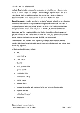 HR Policy and Procedure Manual
Document valid when printed only
Last printed 21/10/2015 3:08:00 AM Page 33 of 65
Indirect Discrimination occurs when a rule seems neutral, but has a discriminatory
impact on certain people. For example a minimum height requirement of 6 foot for a
particular job might be applied equally to men and women, but would indirectly
discriminate on the basis of sex, as women tend to be shorter than men.
Sexual harassment includes unwelcome conduct of a sexual nature in circumstances in
which it could reasonably be expected to make a person feel offended, humiliated or
intimidateda reasonable person, having regard to all the circumstances, would have
anticipated that the person harassed would be offended, humiliated or intimidated.
Workplace bullying may include behaviour that is directed toward an employee, or
group of employees, that creates a risk to health and safety e.g. physical and/or verbal
abuse, excluding or isolating individuals; or giving impossible tasks.
Metro Vibes Pvt. Ltd.provides equal opportunity in employment to people without
discrimination based on a personal characteristic protected under state and federal equal
opportunity legislation.
Under State legislation they include:
 age
 breastfeeding
 carer status
 disability
 employment activity
 gender identity
 industrial activity
 lawful sexual activity
 marital status
 parental status
 personal association with someone having any of these characteristics
 physical features
 political activity/belief
 pregnancy
 
