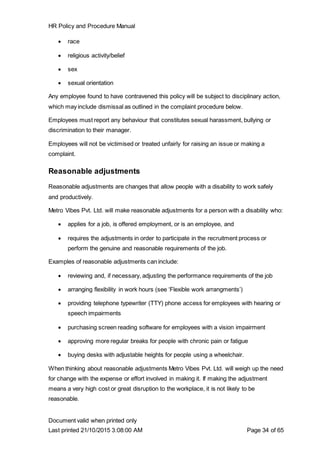 HR Policy and Procedure Manual
Document valid when printed only
Last printed 21/10/2015 3:08:00 AM Page 34 of 65
 race
 religious activity/belief
 sex
 sexual orientation
Any employee found to have contravened this policy will be subject to disciplinary action,
which may include dismissal as outlined in the complaint procedure below.
Employees must report any behaviour that constitutes sexual harassment, bullying or
discrimination to their manager.
Employees will not be victimised or treated unfairly for raising an issue or making a
complaint.
Reasonable adjustments
Reasonable adjustments are changes that allow people with a disability to work safely
and productively.
Metro Vibes Pvt. Ltd. will make reasonable adjustments for a person with a disability who:
 applies for a job, is offered employment, or is an employee, and
 requires the adjustments in order to participate in the recruitment process or
perform the genuine and reasonable requirements of the job.
Examples of reasonable adjustments can include:
 reviewing and, if necessary, adjusting the performance requirements of the job
 arranging flexibility in work hours (see ‘Flexible work arrangments’)
 providing telephone typewriter (TTY) phone access for employees with hearing or
speech impairments
 purchasing screen reading software for employees with a vision impairment
 approving more regular breaks for people with chronic pain or fatigue
 buying desks with adjustable heights for people using a wheelchair.
When thinking about reasonable adjustments Metro Vibes Pvt. Ltd. will weigh up the need
for change with the expense or effort involved in making it. If making the adjustment
means a very high cost or great disruption to the workplace, it is not likely to be
reasonable.
 
