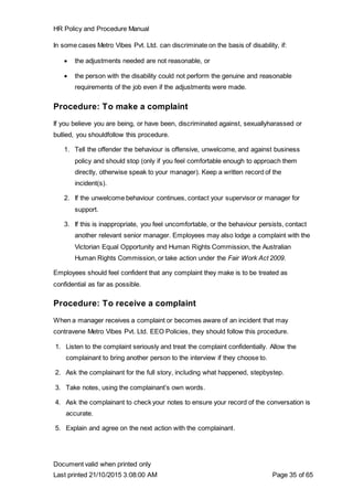 HR Policy and Procedure Manual
Document valid when printed only
Last printed 21/10/2015 3:08:00 AM Page 35 of 65
In some cases Metro Vibes Pvt. Ltd. can discriminate on the basis of disability, if:
 the adjustments needed are not reasonable, or
 the person with the disability could not perform the genuine and reasonable
requirements of the job even if the adjustments were made.
Procedure: To make a complaint
If you believe you are being, or have been, discriminated against, sexuallyharassed or
bullied, you shouldfollow this procedure.
1. Tell the offender the behaviour is offensive, unwelcome, and against business
policy and should stop (only if you feel comfortable enough to approach them
directly, otherwise speak to your manager). Keep a written record of the
incident(s).
2. If the unwelcome behaviour continues, contact your supervisor or manager for
support.
3. If this is inappropriate, you feel uncomfortable, or the behaviour persists, contact
another relevant senior manager. Employees may also lodge a complaint with the
Victorian Equal Opportunity and Human Rights Commission, the Australian
Human Rights Commission, or take action under the Fair Work Act 2009.
Employees should feel confident that any complaint they make is to be treated as
confidential as far as possible.
Procedure: To receive a complaint
When a manager receives a complaint or becomes aware of an incident that may
contravene Metro Vibes Pvt. Ltd. EEO Policies, they should follow this procedure.
1. Listen to the complaint seriously and treat the complaint confidentially. Allow the
complainant to bring another person to the interview if they choose to.
2. Ask the complainant for the full story, including what happened, stepbystep.
3. Take notes, using the complainant’s own words.
4. Ask the complainant to check your notes to ensure your record of the conversation is
accurate.
5. Explain and agree on the next action with the complainant.
 