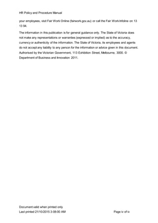HR Policy and Procedure Manual
Document valid when printed only
Last printed 21/10/2015 3:08:00 AM Page iv of iv
your employees, visit Fair Work Online (fairwork.gov.au) or call the Fair Work Infoline on 13
13 94.
The information in this publication is for general guidance only. The State of Victoria does
not make any representations or warranties (expressed or implied) as to the accuracy,
currency or authenticity of the information. The State of Victoria, its employees and agents
do not accept any liability to any person for the information or advice given in this document.
Authorised by the Victorian Government, 113 Exhibition Street, Melbourne, 3000. ©
Department of Business and Innovation 2011.
 