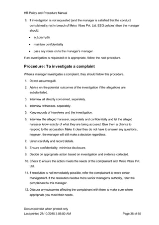 HR Policy and Procedure Manual
Document valid when printed only
Last printed 21/10/2015 3:08:00 AM Page 36 of 65
6. If investigation is not requested (and the manager is satisfied that the conduct
complained is not in breach of Metro Vibes Pvt. Ltd. EEO policies) then the manager
should:
 act promptly
 maintain confidentiality
 pass any notes on to the manager’s manager
If an investigation is requested or is appropriate, follow the next procedure.
Procedure: To investigate a complaint
When a manager investigates a complaint, they should follow this procedure.
1. Do not assume guilt.
2. Advise on the potential outcomes of the investigation if the allegations are
substantiated.
3. Interview all directly concerned, separately.
4. Interview witnesses, separately.
5. Keep records of interviews and the investigation.
6. Interview the alleged harasser, separately and confidentially and let the alleged
harasser know exactly of what they are being accused. Give them a chance to
respond to the accusation. Make it clear they do not have to answer any questions,
however, the manager will still make a decision regardless.
7. Listen carefully and record details.
8. Ensure confidentiality, minimise disclosure.
9. Decide on appropriate action based on investigation and evidence collected.
10. Check to ensure the action meets the needs of the complainant and Metro Vibes Pvt.
Ltd..
11. If resolution is not immediately possible, refer the complainant to more senior
management. If the resolution needsa more senior manager’s authority, refer the
complainant to this manager.
12. Discuss any outcomes affecting the complainant with them to make sure where
appropriate you meet their needs.
 