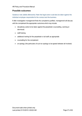 HR Policy and Procedure Manual
Document valid when printed only
Last printed 21/10/2015 3:08:00 AM Page 37 of 65
Possible outcomes
Guidance note (delete afterwards): Note that legal action could also be taken against the
individual employee responsible for the conduct and the business.
If after investigation management finds the complaint is justified, management will discuss
with the complainant the appropriate outcomes which may include:
 disciplinary action to be taken against the perpetrator (counselling, warning or
dismissal)
 staff training
 additional training for the perpetrator or all staff, as appropriate
 counselling for the complainant
 an apology (the particulars of such an apology to be agreed between all involved)
 