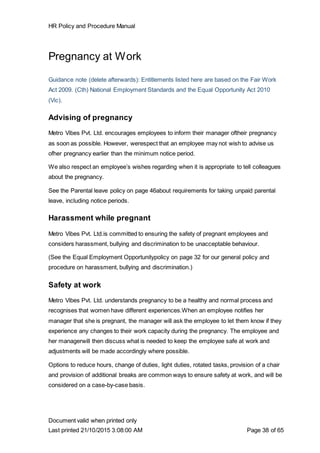 HR Policy and Procedure Manual
Document valid when printed only
Last printed 21/10/2015 3:08:00 AM Page 38 of 65
Pregnancy at Work
Guidance note (delete afterwards): Entitlements listed here are based on the Fair Work
Act 2009. (Cth) National Employment Standards and the Equal Opportunity Act 2010
(Vic).
Advising of pregnancy
Metro Vibes Pvt. Ltd. encourages employees to inform their manager oftheir pregnancy
as soon as possible. However, werespect that an employee may not wish to advise us
ofher pregnancy earlier than the minimum notice period.
We also respect an employee’s wishes regarding when it is appropriate to tell colleagues
about the pregnancy.
See the Parental leave policy on page 46about requirements for taking unpaid parental
leave, including notice periods.
Harassment while pregnant
Metro Vibes Pvt. Ltd.is committed to ensuring the safety of pregnant employees and
considers harassment, bullying and discrimination to be unacceptable behaviour.
(See the Equal Employment Opportunitypolicy on page 32 for our general policy and
procedure on harassment, bullying and discrimination.)
Safety at work
Metro Vibes Pvt. Ltd. understands pregnancy to be a healthy and normal process and
recognises that women have different experiences.When an employee notifies her
manager that she is pregnant, the manager will ask the employee to let them know if they
experience any changes to their work capacity during the pregnancy. The employee and
her managerwill then discuss what is needed to keep the employee safe at work and
adjustments will be made accordingly where possible.
Options to reduce hours, change of duties, light duties, rotated tasks, provision of a chair
and provision of additional breaks are common ways to ensure safety at work, and will be
considered on a case-by-case basis.
 