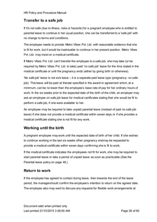 HR Policy and Procedure Manual
Document valid when printed only
Last printed 21/10/2015 3:08:00 AM Page 39 of 65
Transfer to a safe job
If it's not safe (due to illness, risks or hazards) for a pregnant employee who is entitled to
parental leave to continue in her usual position, she can be transferred to a 'safe job' with
no change to terms and conditions.
The employee needs to provide Metro Vibes Pvt. Ltd. with reasonable evidence that she
is fit for work, but it would be inadvisable to continue in her present position. Metro Vibes
Pvt. Ltd. may insist on a medical certificate.
If Metro Vibes Pvt. Ltd. can’t transfer the employee to a safe job, she may take (or be
required by Metro Vibes Pvt. Ltd. to take) paid ‘no safe job’ leave for the time stated in the
medical certificate or until the pregnancy ends (either by giving birth or otherwise).
'No safe job' leave is not sick leave – it is a separate paid leave type (pregnancy- no safe
job). This leave will be paid at therate specified in the award or agreement which, at a
minimum, can be no lower than the employee’s base rate of pay for her ordinary hours of
work. In the six weeks prior to the expected date of the birth of the child, an employer may
ask an employee on safe job leave for medical certificates stating that she would be fit to
perform a safe job, if one were available to her.
An employee may be required to take unpaid parental leave (instead of paid no safe job
leave) if she does not provide a medical certificate within seven days or if she provides a
medical certificate stating she is not fit for any work.
Working until the birth
A pregnant employee may work until the expected date of birth of her child. If she wishes
to continue working in the last six weeks ofher pregnancy shemay be requested to
provide a medical certificate within seven days confirming she is fit to work.
If the medical certificate indicates the employeeis not fit for work, she may be required to
start parental leave or take a period of unpaid leave as soon as practicable.(See the
Parental leave policy on page 46.)
Return to work
If the employee has agreed to contact during leave, then towards the end of the leave
period, the managershould confirm the employee’s intention to return on the agreed date.
The employee also may want to discuss any requests for flexible work arrangements at
 