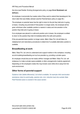 HR Policy and Procedure Manual
Document valid when printed only
Last printed 21/10/2015 3:08:00 AM Page 40 of 65
this time (see Flexible Working Arrangements policy on page Error! Bookmark not
defined.).
An employee must provide four weeks notice if they want to extend their leavebeyond the
return date that was initially advised (see the Parental leave policy on page 46.)
The employee on parental leave has the right to return to the job they held prior to going
on leave, including any promotion.If that position no longer exists, the employee will be
given whichever other available position is nearest in status and remuneration to the
position they held prior to going on leave.
If an employee was placed in a safe work position prior to leave, the employee is entitled
to return to the position they held immediately before the safe work position.
If the pre-parental leave position no longer exists, Metro Vibes Pvt. Ltd.will follow its
redeployment and redundancy procedures to determine if a suitable alternative position is
available.
Breastfeeding at work
Metro Vibes Pvt. Ltd. aims to understand and support mothers in the workplace, including
accommodating breastfeeding as much as possible e.g. providing a private space.
An employee should discuss her needs withher manager and Metro Vibes Pvt. Ltd. will
endeavour to make a private space available or other arrangements made by agreement.
Depending on the employee’s duties this may include cover while she is away from her
work environment.
Other forms of parental support
Guidance note (delete afterwards): List what is available, for example child care location
assistance, return to work buddy, parents club, mini- induction back into worketc.Note:
Paid Parental Leave is covered in the Leave section
 