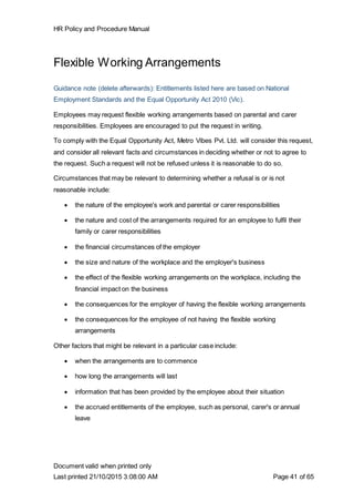 HR Policy and Procedure Manual
Document valid when printed only
Last printed 21/10/2015 3:08:00 AM Page 41 of 65
Flexible Working Arrangements
Guidance note (delete afterwards): Entitlements listed here are based on National
Employment Standards and the Equal Opportunity Act 2010 (Vic).
Employees may request flexible working arrangements based on parental and carer
responsibilities. Employees are encouraged to put the request in writing.
To comply with the Equal Opportunity Act, Metro Vibes Pvt. Ltd. will consider this request,
and consider all relevant facts and circumstances in deciding whether or not to agree to
the request. Such a request will not be refused unless it is reasonable to do so.
Circumstances that may be relevant to determining whether a refusal is or is not
reasonable include:
 the nature of the employee's work and parental or carer responsibilities
 the nature and cost of the arrangements required for an employee to fulfil their
family or carer responsibilities
 the financial circumstances of the employer
 the size and nature of the workplace and the employer's business
 the effect of the flexible working arrangements on the workplace, including the
financial impact on the business
 the consequences for the employer of having the flexible working arrangements
 the consequences for the employee of not having the flexible working
arrangements
Other factors that might be relevant in a particular case include:
 when the arrangements are to commence
 how long the arrangements will last
 information that has been provided by the employee about their situation
 the accrued entitlements of the employee, such as personal, carer's or annual
leave
 