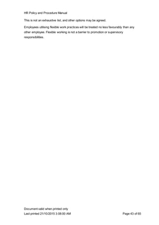 HR Policy and Procedure Manual
Document valid when printed only
Last printed 21/10/2015 3:08:00 AM Page 43 of 65
This is not an exhaustive list, and other options may be agreed.
Employees utilising flexible work practices will be treated no less favourably than any
other employee. Flexible working is not a barrier to promotion or supervisory
responsibilities.
 