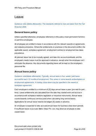 HR Policy and Procedure Manual
Document valid when printed only
Last printed 21/10/2015 3:08:00 AM Page 44 of 65
Leave
Guidance note (delete afterwards): The standards referred to here are taken from the Fair
Work Act 2009.
General leave policy
Unless specified otherwise, employees referred to in this policy mean permanent full-time
or part-time employees.
All employees are entitled to leave in accordance with the relevant awards or agreements
and statutory provisions. Where the entitlements or practices in this document conflict, the
applicable award, workplace agreement, employment contract or employment law takes
precedence.
All planned leave has to be mutually agreed, and take into account workloads and the
employee’s needs.Leave must be approved in advance, except when the employee can’t
anticipate the absence. Any documents regarding leave will be kept on the employee’s
personnel file.
Annual leave policy
Guidance note(delete afterwards): Typically, annual leave is four weeks’ paid leave
accrued for each 12 months of employment. This varies in some awards andworkplace or
employment agreements. A holiday close-down may be specified in the award or
workplace agreement.
Each employee is entitled to a minimum of {X} days annual leave a year (pro-rata for part-
time). Leave entitlements are calculated from the date they started work and accrue in
accordance with workplace relations legislation or industrial instruments. Annual leave
counts towards continuous service (used when calculating long service leave).
Applications for annual leave need to be lodged {X} weeks in advance.
An employee is expected to take accrued annual leave for business close down periods.
If insufficient leave is accrued, Metro Vibes Pvt. Ltd. may direct an employee to take
unpaid leave.
 