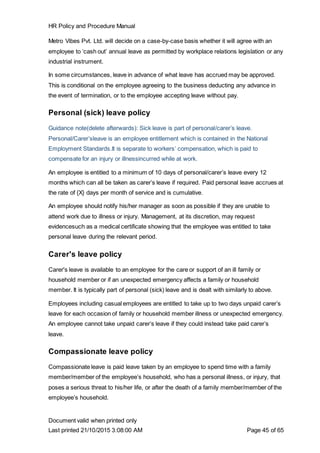 HR Policy and Procedure Manual
Document valid when printed only
Last printed 21/10/2015 3:08:00 AM Page 45 of 65
Metro Vibes Pvt. Ltd. will decide on a case-by-case basis whether it will agree with an
employee to ‘cash out’ annual leave as permitted by workplace relations legislation or any
industrial instrument.
In some circumstances, leave in advance of what leave has accrued may be approved.
This is conditional on the employee agreeing to the business deducting any advance in
the event of termination, or to the employee accepting leave without pay.
Personal (sick) leave policy
Guidance note(delete afterwards): Sick leave is part of personal/carer’s leave.
Personal/Carer’sleave is an employee entitlement which is contained in the National
Employment Standards.It is separate to workers’ compensation, which is paid to
compensate for an injury or illnessincurred while at work.
An employee is entitled to a minimum of 10 days of personal/carer’s leave every 12
months which can all be taken as carer’s leave if required. Paid personal leave accrues at
the rate of {X} days per month of service and is cumulative.
An employee should notify his/her manager as soon as possible if they are unable to
attend work due to illness or injury. Management, at its discretion, may request
evidencesuch as a medical certificate showing that the employee was entitled to take
personal leave during the relevant period.
Carer's leave policy
Carer's leave is available to an employee for the care or support of an ill family or
household member or if an unexpected emergency affects a family or household
member. It is typically part of personal (sick) leave and is dealt with similarly to above.
Employees including casual employees are entitled to take up to two days unpaid carer’s
leave for each occasion of family or household member illness or unexpected emergency.
An employee cannot take unpaid carer’s leave if they could instead take paid carer’s
leave.
Compassionate leave policy
Compassionate leave is paid leave taken by an employee to spend time with a family
member/member of the employee’s household, who has a personal illness, or injury, that
poses a serious threat to his/her life, or after the death of a family member/member of the
employee’s household.
 