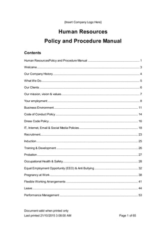Document valid when printed only
Last printed 21/10/2015 3:08:00 AM Page 1 of 65
{Insert Company Logo Here}
Human Resources
Policy and Procedure Manual
Contents
Human ResourcesPolicy and Procedure Manual ................................................................ 1
Welcome............................................................................................................................... 3
Our Company History ........................................................................................................... 4
What We Do.......................................................................................................................... 5
Our Clients ............................................................................................................................ 6
Our mission, vision & values................................................................................................. 7
Your employment.................................................................................................................. 8
Business Environment........................................................................................................ 11
Code of Conduct Policy ...................................................................................................... 14
Dress Code Policy .............................................................................................................. 16
IT, Internet, Email & Social Media Policies......................................................................... 18
Recruitment......................................................................................................................... 23
Induction.............................................................................................................................. 25
Training & Development ..................................................................................................... 26
Probation............................................................................................................................. 27
Occupational Health & Safety............................................................................................. 28
Equal Employment Opportunity (EEO) & Anti Bullying...................................................... 32
Pregnancy at Work ............................................................................................................. 38
Flexible Working Arrangements ......................................................................................... 41
Leave................................................................................................................................... 44
Performance Management ................................................................................................. 53
 