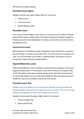 HR Policy and Procedure Manual
Document valid when printed only
Last printed 21/10/2015 3:08:00 AM Page 47 of 65
Parental Leave types:
Available Parental Leave types at Metro Vibes Pvt. Ltd.include:
 Parental Leave
 Concurrent Leave
 Special Maternity Leave
Parental Leave
If you are the primary caregiver of your child, you can access up to 52 weeks of Parental
Leave.Parental leave is unpaid except in the instances where an employee is eligible for
Parental Leave Pay in line with legislation. Parental Leave with Pay is described in full in
the following section.
Concurrent Leave
Both employees of an employee couple may take leave at the same time for a maximum
period of 8 weeks. This leave must be taken within 12 months of the birth or adoption of a
child. The concurrent leave may be taken in separate periods. Each period must be no
shorter than 2 weeks unless the employer agrees.
Special Maternity Leave
Unpaid Special Maternity Leave is available to pregnant female employees in the case of
pregnancy-related illness or if the pregnancy ends within 28 weeks of the expected date
of birth.The duration of this leave should be agreed with the {Business Owners}as soon
as is practically possible, and any unpaid Special Maternity leave will reduce the amount
of Maternity Leave you are entitled to take by the same amount.
Parental Leave Pay
Guidance note (to be deleted): If your business has paid leave, include the details here
including eligibility, length of leave and options for pay during leave. (This section includes
reference to the government funded Paid Parental Leave Scheme)
Available Parental Leave Pay types at Metro Vibes Pvt. Ltd.include:
 Primary Caregiver Pay
 Dad and Partner Pay
 