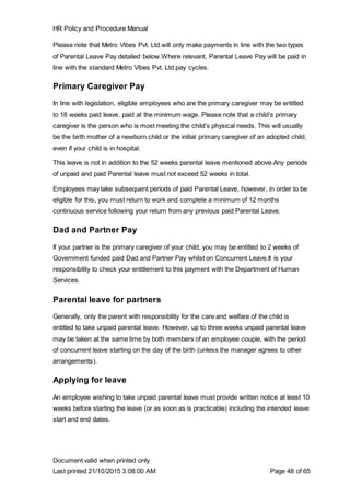 HR Policy and Procedure Manual
Document valid when printed only
Last printed 21/10/2015 3:08:00 AM Page 48 of 65
Please note that Metro Vibes Pvt. Ltd.will only make payments in line with the two types
of Parental Leave Pay detailed below.Where relevant, Parental Leave Pay will be paid in
line with the standard Metro Vibes Pvt. Ltd.pay cycles.
Primary Caregiver Pay
In line with legislation, eligible employees who are the primary caregiver may be entitled
to 18 weeks paid leave, paid at the minimum wage. Please note that a child’s primary
caregiver is the person who is most meeting the child’s physical needs. This will usually
be the birth mother of a newborn child or the initial primary caregiver of an adopted child,
even if your child is in hospital.
This leave is not in addition to the 52 weeks parental leave mentioned above.Any periods
of unpaid and paid Parental leave must not exceed 52 weeks in total.
Employees may take subsequent periods of paid Parental Leave, however, in order to be
eligible for this, you must return to work and complete a minimum of 12 months
continuous service following your return from any previous paid Parental Leave.
Dad and Partner Pay
If your partner is the primary caregiver of your child, you may be entitled to 2 weeks of
Government funded paid Dad and Partner Pay whilst on Concurrent Leave.It is your
responsibility to check your entitlement to this payment with the Department of Human
Services.
Parental leave for partners
Generally, only the parent with responsibility for the care and welfare of the child is
entitled to take unpaid parental leave. However, up to three weeks unpaid parental leave
may be taken at the same time by both members of an employee couple, with the period
of concurrent leave starting on the day of the birth (unless the manager agrees to other
arrangements).
Applying for leave
An employee wishing to take unpaid parental leave must provide written notice at least 10
weeks before starting the leave (or as soon as is practicable) including the intended leave
start and end dates.
 