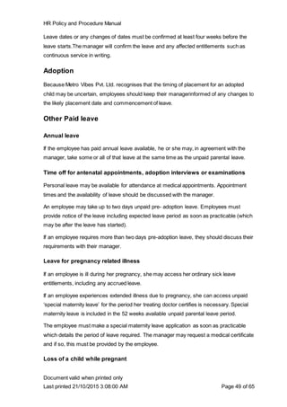 HR Policy and Procedure Manual
Document valid when printed only
Last printed 21/10/2015 3:08:00 AM Page 49 of 65
Leave dates or any changes of dates must be confirmed at least four weeks before the
leave starts.The manager will confirm the leave and any affected entitlements such as
continuous service in writing.
Adoption
Because Metro Vibes Pvt. Ltd. recognises that the timing of placement for an adopted
child may be uncertain, employees should keep their managerinformed of any changes to
the likely placement date and commencement of leave.
Other Paid leave
Annual leave
If the employee has paid annual leave available, he or she may, in agreement with the
manager, take some or all of that leave at the same time as the unpaid parental leave.
Time off for antenatal appointments, adoption interviews or examinations
Personal leave may be available for attendance at medical appointments. Appointment
times and the availability of leave should be discussed with the manager.
An employee may take up to two days unpaid pre- adoption leave. Employees must
provide notice of the leave including expected leave period as soon as practicable (which
may be after the leave has started).
If an employee requires more than two days pre-adoption leave, they should discuss their
requirements with their manager.
Leave for pregnancy related illness
If an employee is ill during her pregnancy, she may access her ordinary sick leave
entitlements, including any accrued leave.
If an employee experiences extended illness due to pregnancy, she can access unpaid
‘special maternity leave’ for the period her treating doctor certifies is necessary. Special
maternity leave is included in the 52 weeks available unpaid parental leave period.
The employee must make a special maternity leave application as soon as practicable
which details the period of leave required. The manager may request a medical certificate
and if so, this must be provided by the employee.
Loss of a child while pregnant
 