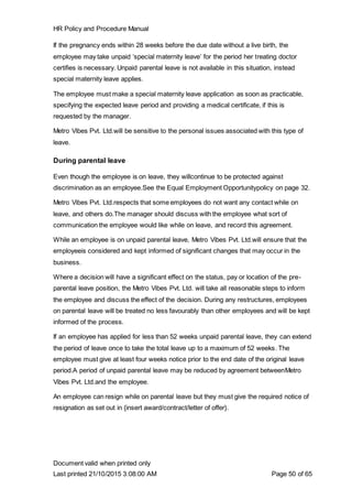 HR Policy and Procedure Manual
Document valid when printed only
Last printed 21/10/2015 3:08:00 AM Page 50 of 65
If the pregnancy ends within 28 weeks before the due date without a live birth, the
employee may take unpaid ‘special maternity leave’ for the period her treating doctor
certifies is necessary. Unpaid parental leave is not available in this situation, instead
special maternity leave applies.
The employee must make a special maternity leave application as soon as practicable,
specifying the expected leave period and providing a medical certificate, if this is
requested by the manager.
Metro Vibes Pvt. Ltd.will be sensitive to the personal issues associated with this type of
leave.
During parental leave
Even though the employee is on leave, they willcontinue to be protected against
discrimination as an employee.See the Equal Employment Opportunitypolicy on page 32.
Metro Vibes Pvt. Ltd.respects that some employees do not want any contact while on
leave, and others do.The manager should discuss with the employee what sort of
communication the employee would like while on leave, and record this agreement.
While an employee is on unpaid parental leave, Metro Vibes Pvt. Ltd.will ensure that the
employeeis considered and kept informed of significant changes that may occur in the
business.
Where a decision will have a significant effect on the status, pay or location of the pre-
parental leave position, the Metro Vibes Pvt. Ltd. will take all reasonable steps to inform
the employee and discuss the effect of the decision. During any restructures, employees
on parental leave will be treated no less favourably than other employees and will be kept
informed of the process.
If an employee has applied for less than 52 weeks unpaid parental leave, they can extend
the period of leave once to take the total leave up to a maximum of 52 weeks. The
employee must give at least four weeks notice prior to the end date of the original leave
period.A period of unpaid parental leave may be reduced by agreement betweenMetro
Vibes Pvt. Ltd.and the employee.
An employee can resign while on parental leave but they must give the required notice of
resignation as set out in {insert award/contract/letter of offer}.
 