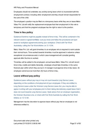 HR Policy and Procedure Manual
Document valid when printed only
Last printed 21/10/2015 3:08:00 AM Page 51 of 65
Employees should not undertake any activity during leave which is inconsistent with the
employment contract, including other employment and they should remain responsible for
the care of the child.
The employee’s position may be filled on a temporary basis while they are on leave.Metro
Vibes Pvt. Ltd.will notify the replacement employee that their employment in this role is
temporary and that the pregnant employee has the right to return to the position.
Time in lieu policy
Guidance:Overtime might be payable instead of time-in-lieu. This will be contained in the
relevant award or agreementMake sure you know and follow the procedures set byan
award or workplace agreementcovering your workplace. Check with Fair Work
Australiaby calling the Fair Work Infoline on 13 13 94.
Metro Vibes Pvt. Ltd. will grant timeinlieu to an employee who is required to work outside
their normal hours. Time worked towards timeinlieu must be approved in advance unless
exceptional circumstances exist, in which case management will consider granting
approval after the time is worked.
Timeinlieu will be added to the employee’s annual leave.Metro Vibes Pvt. Ltd.will record
time-in-lieu credits and debits.Generally, employee should take timeinlieu in the same
financial year within which they accrue it. A manager must approve time-in-lieu leave. An
employee cannot accrue more than {X} hours of time in lieu.
Leave without pay policy
Guidance:Leave without pay may or may not count towards Long Service Leave,
depending on the conditions of employment of your employees. If they are entitled to
Long Service Leave under the Victorian Long Service Leave Act, you may be able to
agree in writing with your employees prior to them taking discretionary unpaid leave that it
does not count towards Long Service Leave. Seek advice from an employer organisation,
the Victorian Business Line, or check with Fair Work Australia by calling the Fair Work
Infoline on 13 13 94 .
Management has the discretion to approve leave without pay that an employee is not
otherwise entitled to.
 
