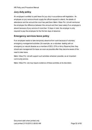 HR Policy and Procedure Manual
Document valid when printed only
Last printed 21/10/2015 3:08:00 AM Page 52 of 65
Jury duty policy
An employee is entitled to paid leave for jury duty in accordance with legislation. An
employee on jury service should supply the official request to attend, the details of
attendance and the amount the court has paid them.Metro Vibes Pvt. Ltd.will reimburse
the employee the difference between this amount and their base salary.If an employee is
absent because of jury service of more than 10 days in total, the employer is only
required to pay the employee for the first ten days of absence.
Emergency services leave policy
If an employee needs to take temporary absence from work because of voluntary
emergency management activities (for example, as a volunteer dealing with an
emergency or natural disaster as a member of SES, CFA or Army Reserve) then they
should ask management for leave as soon as possible after they become aware of the
need to take leave.
Metro Vibes Pvt. Ltd.will support such activities wherever possible, as an important
community service.
Metro Vibes Pvt. Ltd.may require evidence of these activities at its discretion.
 